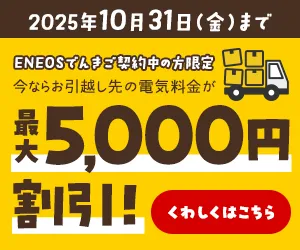 2025年10月31日(金)まで ENEOSでんきご契約中の方限定 今ならお引越し先の電気料金が最大5,000円割引！くわしくはこちら