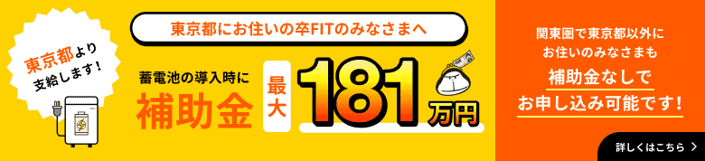 東京都にお住いの卒FITのみなさまへ 東京都より支給します！ 蓄電池の導入時に補助金最大181万円 関東圏で東京都以外にお住いのみなさまも補助金なしでお申し込み可能です！