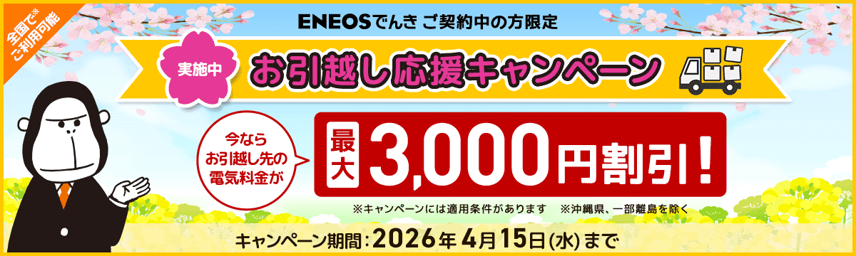 ENEOSでんきご契約中の方限定 お引越し応援キャンペーン実施中 今ならお引越し先の電気料金が最大3,000円割引！ キャンペーン期間：2026年4月15日（水）まで