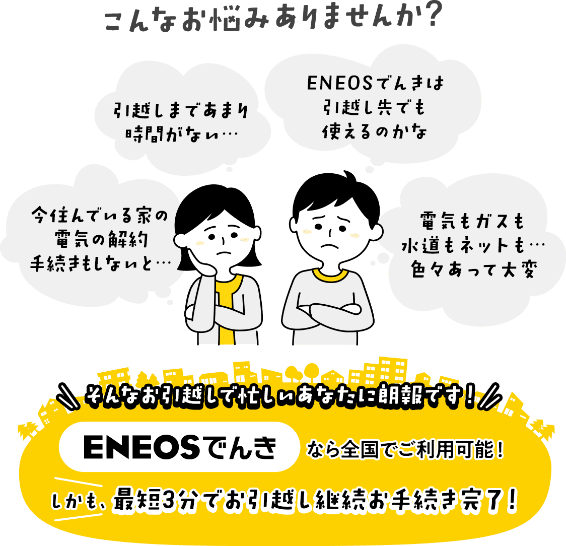 こんなお悩みありませんか?ENEOSでんきなら全国でご利用可能!しかも、最短3分でお引越し継続お手続き完了!
