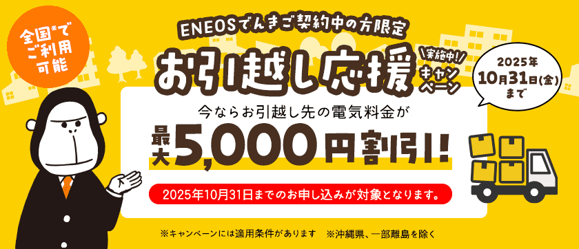 【ＥＮＥＯＳでんきご契約中の方限定】お引越し応援キャンペーン実施中！ 今ならお引越し先の電気料金が最大5,000円割引！ 2025年10月31日（金）まで