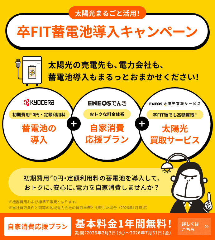 太陽光まるごと活用！卒FIT蓄電池導入キャンペーン ENEOSでんき自家消費応援プラン 基本料金1年間無料！ 期間：2026年2月3日（火）〜2026年7月31日（金） 太陽光の売電先も、電力会社も、蓄電池導入もまるっとおまかせください！ KYOCERA 初期費用0円・定額利用料 蓄電池の導入 ENEOSでんき おトクな料金体系 自家消費応援プラン ENEOS太陽光買取サービス 卒FIT後でも高額買取 太陽光買取サービス