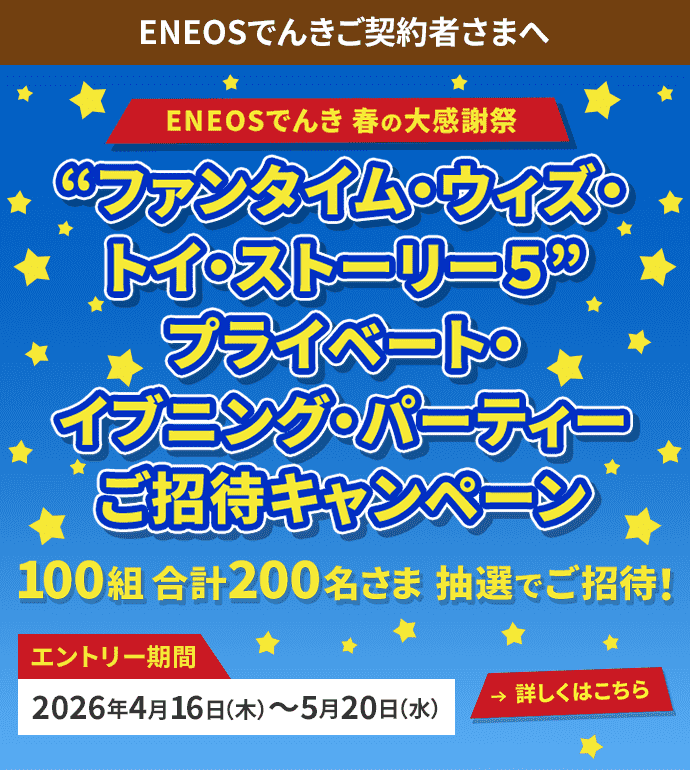 ENEOSでんきご契約者さまへ ENEOSでんき 春の大感謝祭 ❝ファンタイム・ウィズ・トイ・ストーリー5❞ プライベート・イブニング・パーティーご招待キャンペーン 100組合計200名さま 抽選でご招待！ エントリー期間2026年4月16日（木）〜5月20日（水）