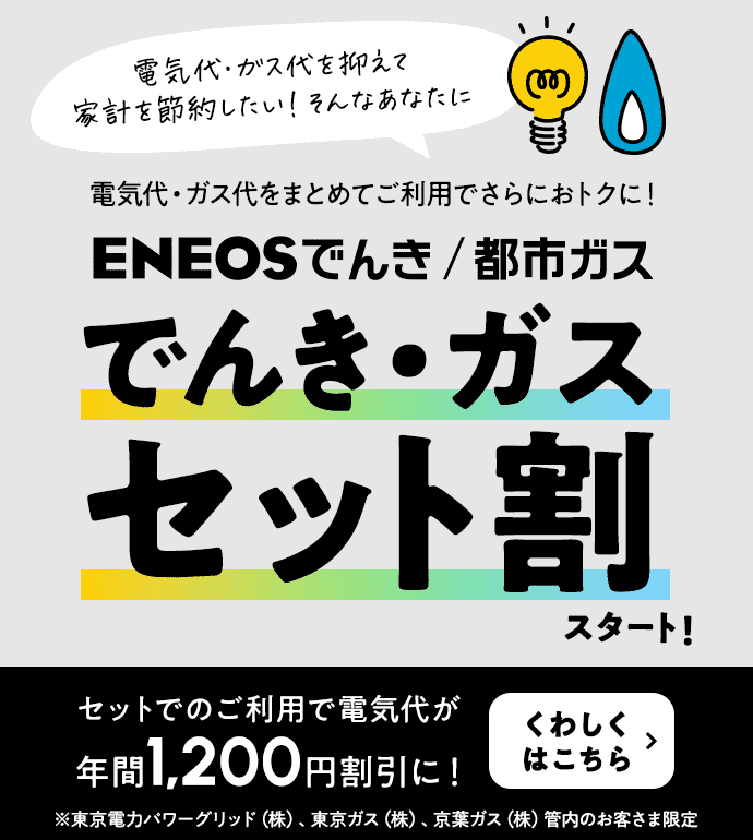 電気代・ガス代を抑えて家計を節約したい！そんなあなたに 電気代・ガス代をまとめてご利用でさらにおトクに！ ＥＮＥＯＳでんき/都市ガス でんき・ガスセット割スタート！ セットでご利用で電気代が年間1,200円割引に！