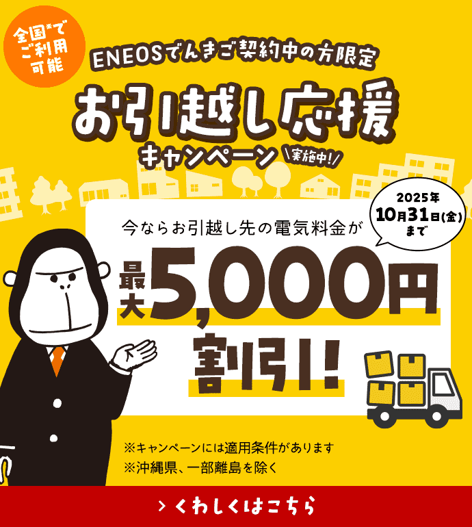 【ＥＮＥＯＳでんきご契約中の方限定】お引越し応援キャンペーン実施中！ 今ならお引越し先の電気料金が最大5,000円割引！ 2025年10月31日（金）まで