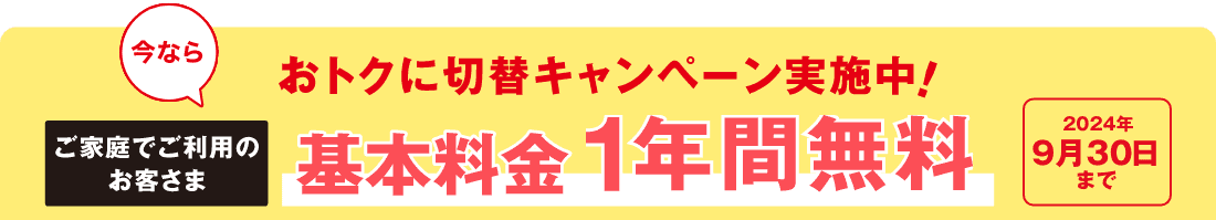 今ならおトクに切替キャンペーン実施中！　ご家庭でご利用のお客さま　基本料金1年間無料　2024年9月30日まで