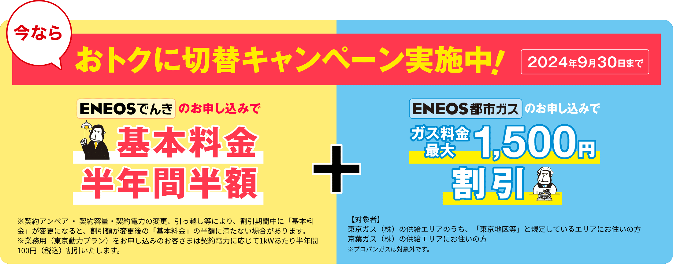 今ならおトクに切替キャンペーン実施中！2024年9月30日まで　「ＥＮＥＯＳでんきのお申し込みで基本料金半年間半額」※契約アンペア ・ 契約容量・契約電力の変更、引っ越し等により、割引期間中に「基本料金」が変更になると、割引額が変更後の「基本料金」の半額に満たない場合があります。
※業務用（東京動力プラン）をお申し込みのお客さまは契約電力に応じて1kWあたり半年間100円（税込）割引いたします。　「ＥＮＥＯＳ都市ガスのお申し込みでガス料金最大1,500円割引」【対象者】東京ガス（株）の供給エリアのうち、「東京地区等」と規定しているエリアにお住いの方　京葉ガス（株）の供給エリアにお住いの方　※プロパンガスは対象外です。