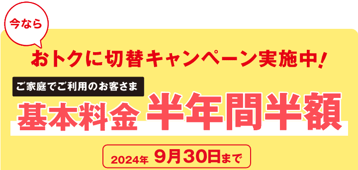 今ならおトクに切替キャンペーン実施中！　ご家庭でご利用のお客さま　基本料金半年間半額　2024年9月30日まで