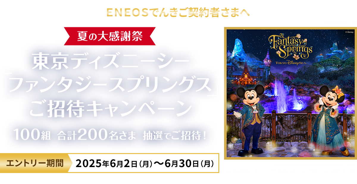 ＥＮＥＯＳでんきご契約者さまへ ＥＮＥＯＳでんき 夏の大感謝祭 東京ディズニーシーファンタジースプリングスご招待キャンペーン 100組 合計200名様 抽選でご招待！ エントリー期間 2025年6月2日（月）～6月30日（月） ©Disney（イメージ） ＥＮＥＯＳ Ｐｏｗｅｒ株式会社は、ＥＮＥＯＳグループです。ＥＮＥＯＳは東京ディズニーランド®／東京ディズニーシー®のオフィシャルスポンサーです。