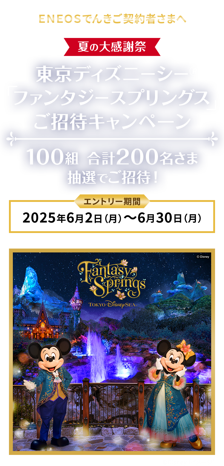 ＥＮＥＯＳでんきご契約者さまへ ＥＮＥＯＳでんき 夏の大感謝祭 東京ディズニーシーファンタジースプリングスご招待キャンペーン 100組 合計200名様 抽選でご招待！ エントリー期間 2025年6月2日（月）～6月30日（月） ©Disney（イメージ） 