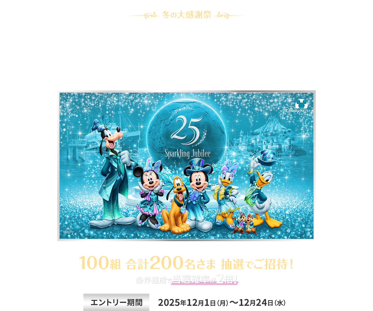 冬の大感謝祭 東京ディズニーシー 25周年
“スパークリング・ジュビリー”スペシャルナイト ご招待キャンペーン 東京ディズニーシー®25周年“スパークリング・ジュビリー” 2026年4月15日（水）～2027年3月31日（水） 100組 合計200名さま 抽選でご招待！ 条件達成で当選確率が2倍！ エントリー期間 2025年12月1日（月）～12月24日（水） ENEOS Power株式会社は、ENEOSグループです。 ENEOSは東京ディズニーランド®／東京ディズニーシー®のオフィシャルスポンサーです。