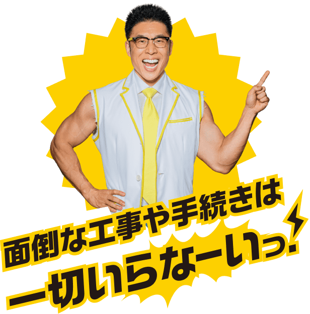 面倒な工事や手続きは一切いらなーいっ！