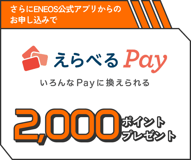 さらに、ENEOS公式アプリからのお申し込み限定で えらべるPay いろんなPayに換えられる 2,000ポイントプレゼント