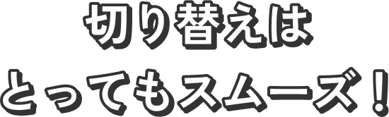 切り替えはとってもスムーズ！