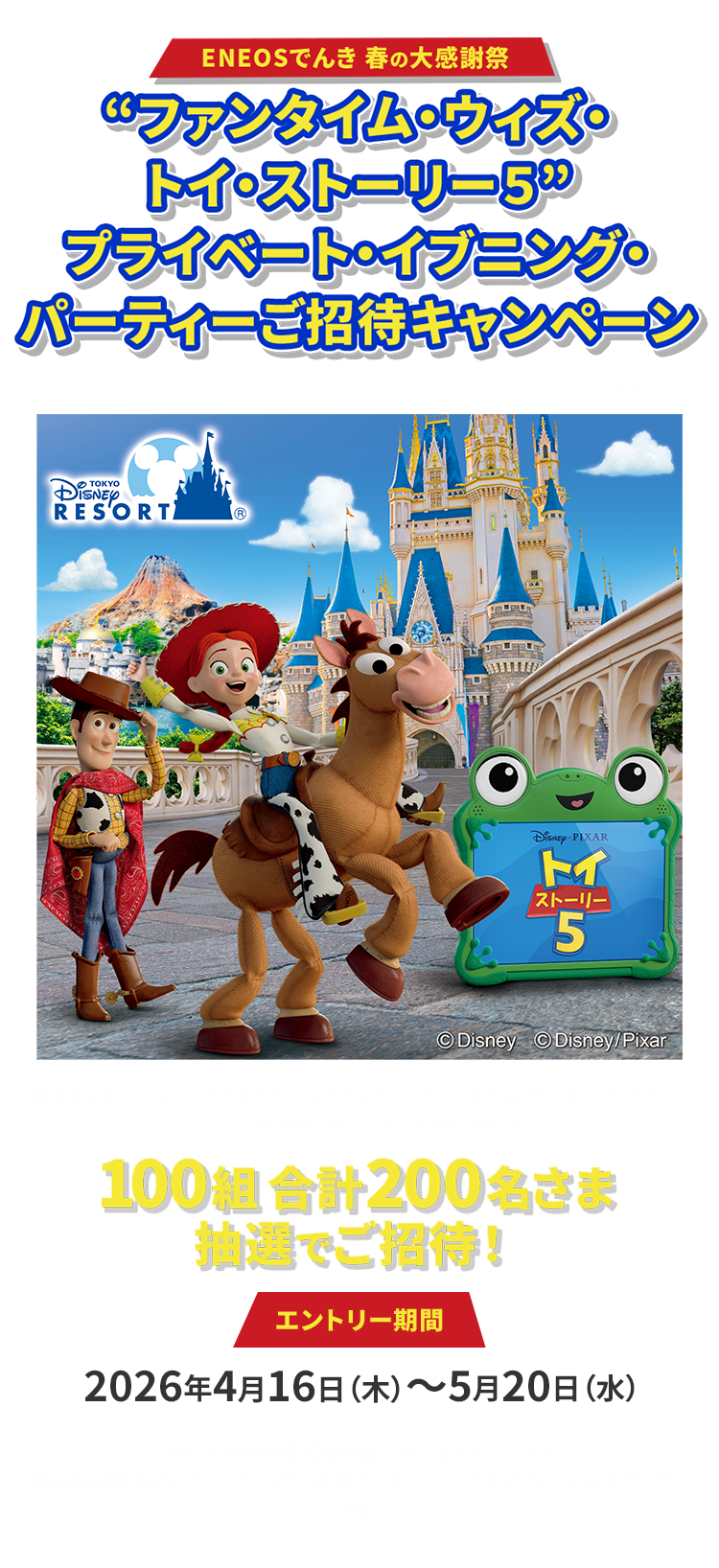ENEOSでんき 春の大感謝祭 “ファンタイム・ウィズ・トイ・ストーリー５” プライベート・イブニング・パーティー ご招待キャンペーン 東京ディズニーリゾート® スペシャルイベント 「ファンタイム・ウィズ・トイ・ストーリー５」 2026年7月2日	（木）～9月14日（月） 100組 合計200名さま 抽選でご招待！ エントリー期間 2026年4月16日（木）～5月20日（水） ENEOS Power株式会社は、ENEOSグループです。 ENEOSは東京ディズニーランド®／東京ディズニーシー®のオフィシャルスポンサーです。