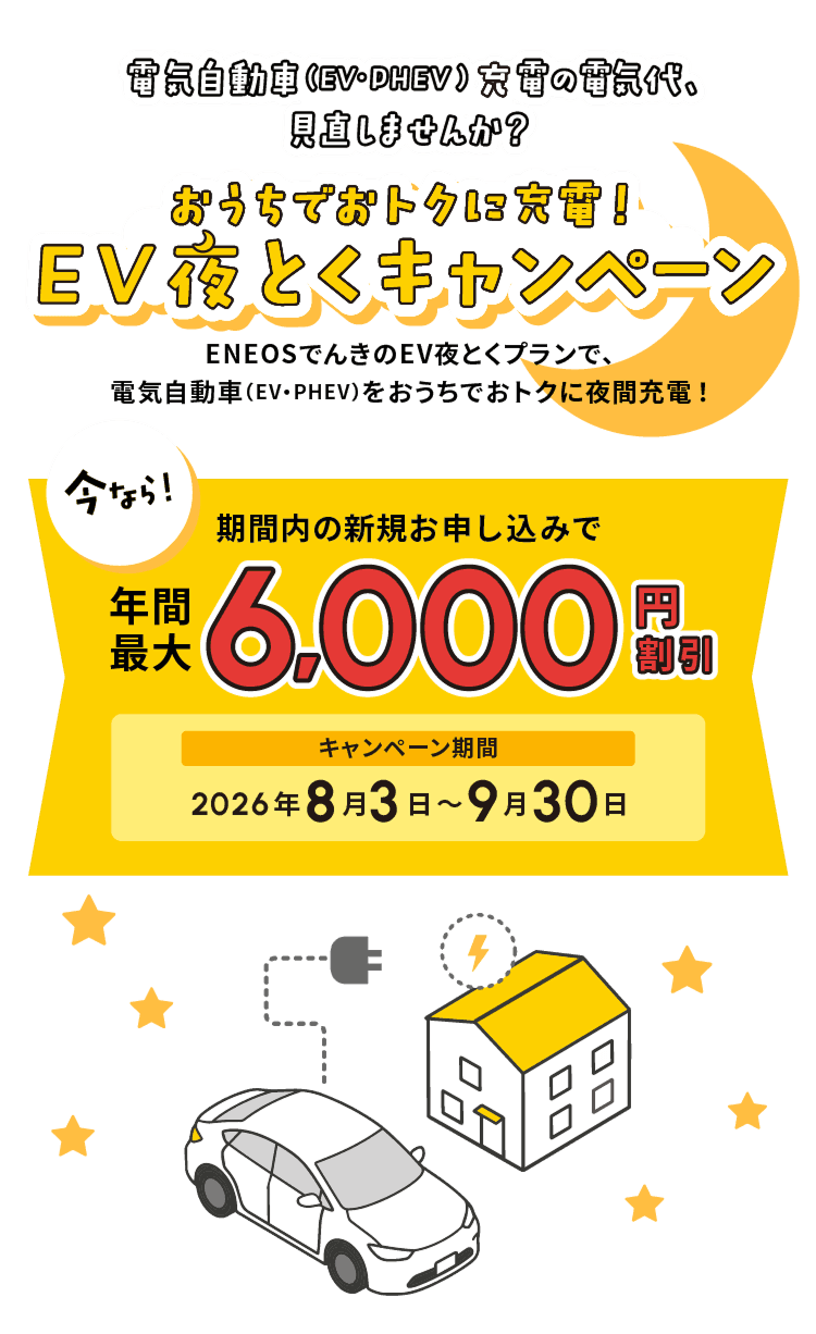 おうちでおトクに充電！ EV夜とくキャンペーン｜電気自動車（EV・PHEV）充電の電気代、見直しませんか？ ENEOSでんきのEV夜とくプランで、電気自動車をおうちでおトクに夜間充電。期間内の新規お申し込みで年間最大6,000円割引。キャンペーン期間：2026年8月3日〜9月30日