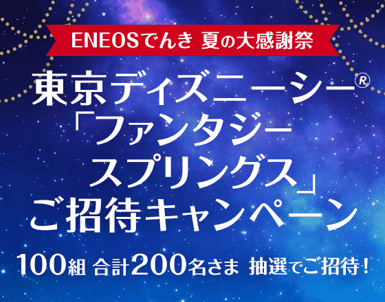 【ENEOSでんき 夏の大感謝祭】東京ディズニーシー「ファンタジースプリングス」ご招待キャンペーン 100組合計200名さま抽選でご招待!