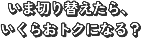 いま切り替えたら、いくらおトクになる？