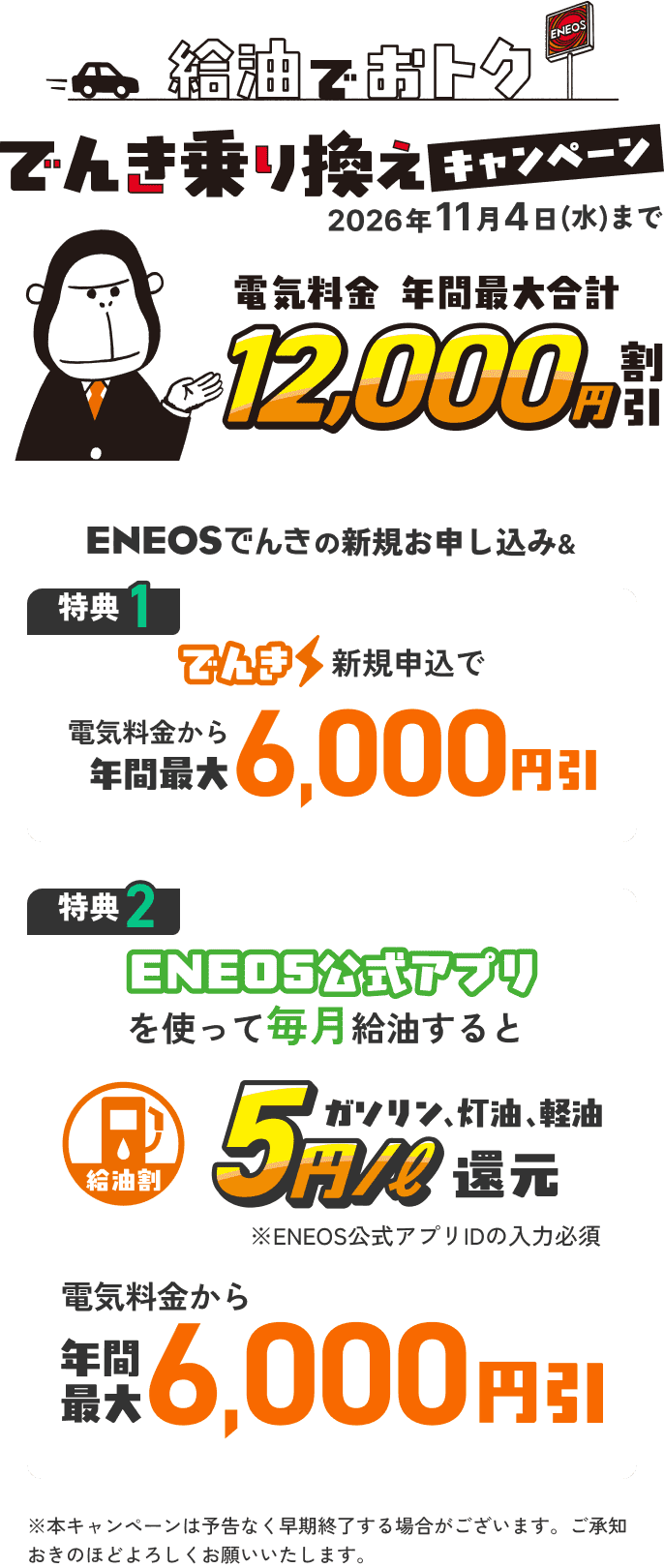 ENEOSでんき ENEOS都市ガス 給油でおトク でんき乗り換えキャンペーン 2026年11月4日(水)まで 電気料金年間最大合計18,000円割引 特典1 でんき新規申込で電気料金から年間最大6,000円引 特典2 でんきガス新規申込で電気料金から年間最大6,000円引 ※電気ガスセット割への加入が条件 特典3 給油割 ENEOS公式アプリを使って毎月給油するとガソリン、灯油、軽油5円/l割引 年間最大6,000円還元 おトク・カンタン・安心 ※中東情勢の影響で本キャンペーンが中止となる可能性がございます。ご承知おきのほどよろしくお願いいたします。