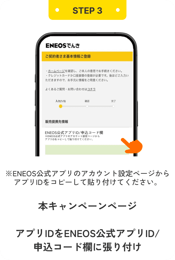 STEP3 ※ENEOS公式アプリのアカウント設定ページからアプリIDをコピーして貼り付けてください。 本キャンペーンページ お申し込みはこちらをタップ アプリIDをENEOS公式アプリID/申込コード欄に張り付け