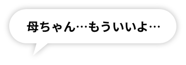 母ちゃん…もういいよ…