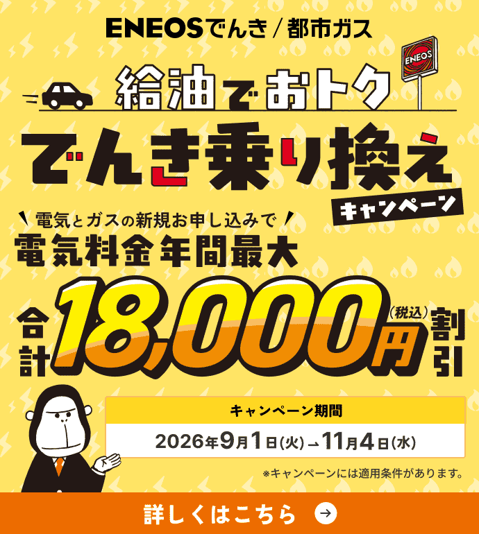 ENEOSでんき/都市ガス 給油でおトク でんき乗り換えキャンペーン 電気とガスの新規お申し込みで電気料金年間最大18,000円（税込）割引 キャンペーン期間：2026年9月1日(火)→11月4日(水)※キャンペーンには適用条件があります。