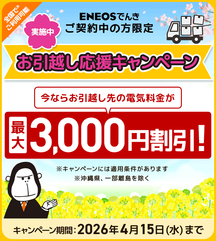 ENEOSでんきご契約中の方限定 お引越し応援キャンペーン実施中 今ならお引越し先の電気料金が最大3,000円割引！ キャンペーン期間：2026年4月15日（水）まで