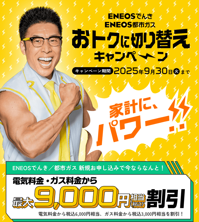家計にパワー!! おトクに切り替えキャンペーン実施中！ＥＮＥＯＳでんき/都市ガス新規申し込みで今ならなんと！電気料金・ガス料金から最大9,000円（税込）相当割引 9月30日まで