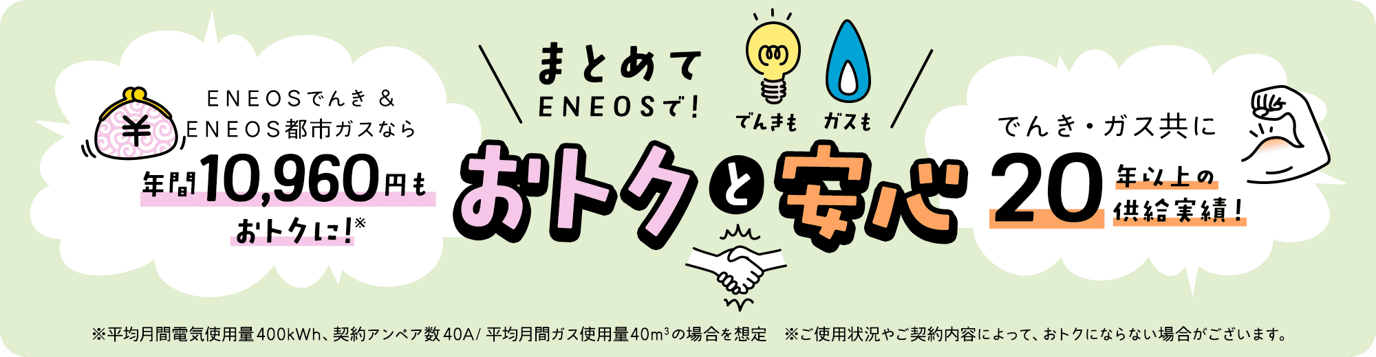 でんきもガスもまとめてＥＮＥＯＳで！おトクと安心　ＥＮＥＯＳでんき＆ＥＮＥＯＳ都市ガスなら年間10,960円もおトクに！※平均月間電気使用量400kWh、契約アンペア数40A/平均月間ガス使用量40㎥の場合を想定 ※ご使用状況やご契約内容によって、おトクにならない場合がございます。でんき・ガス共に20年以上の供給実績！
