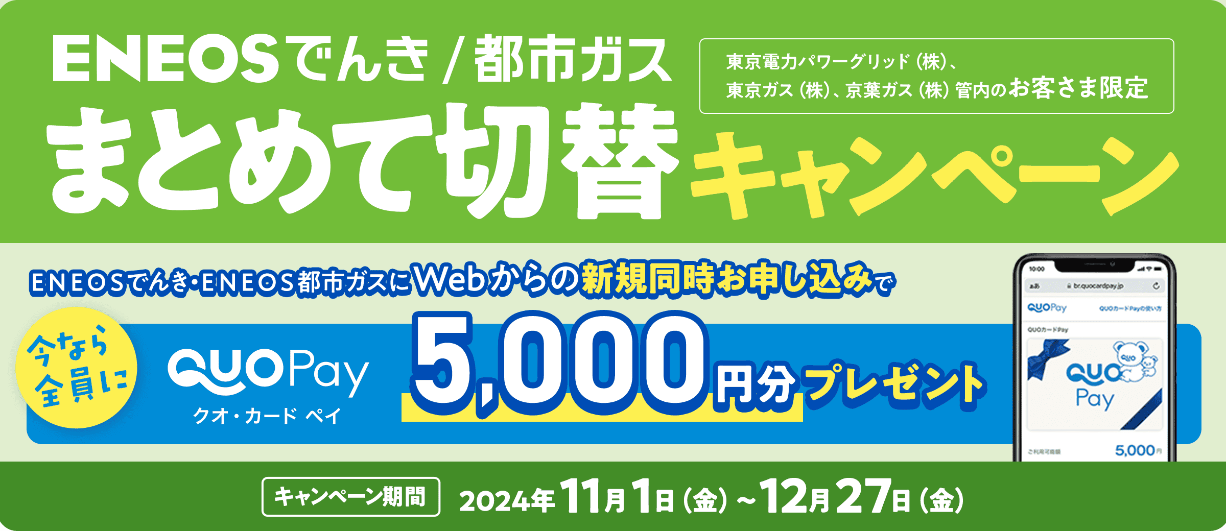 ＥＮＥＯＳでんき/都市ガス　まとめて切替キャンペーン　東京電力パワーグリッド（株）、東京ガス（株）、京葉ガス（株）管内のお客様限定　ＥＮＥＯＳでんき・ＥＮＥＯＳ都市ガスにWebからの新規同時お申し込みで「今なら全員に」クオ・カードペイ5,000円分プレゼント　キャンペーン期間：2024年11月1日（金）〜12月27日（金）