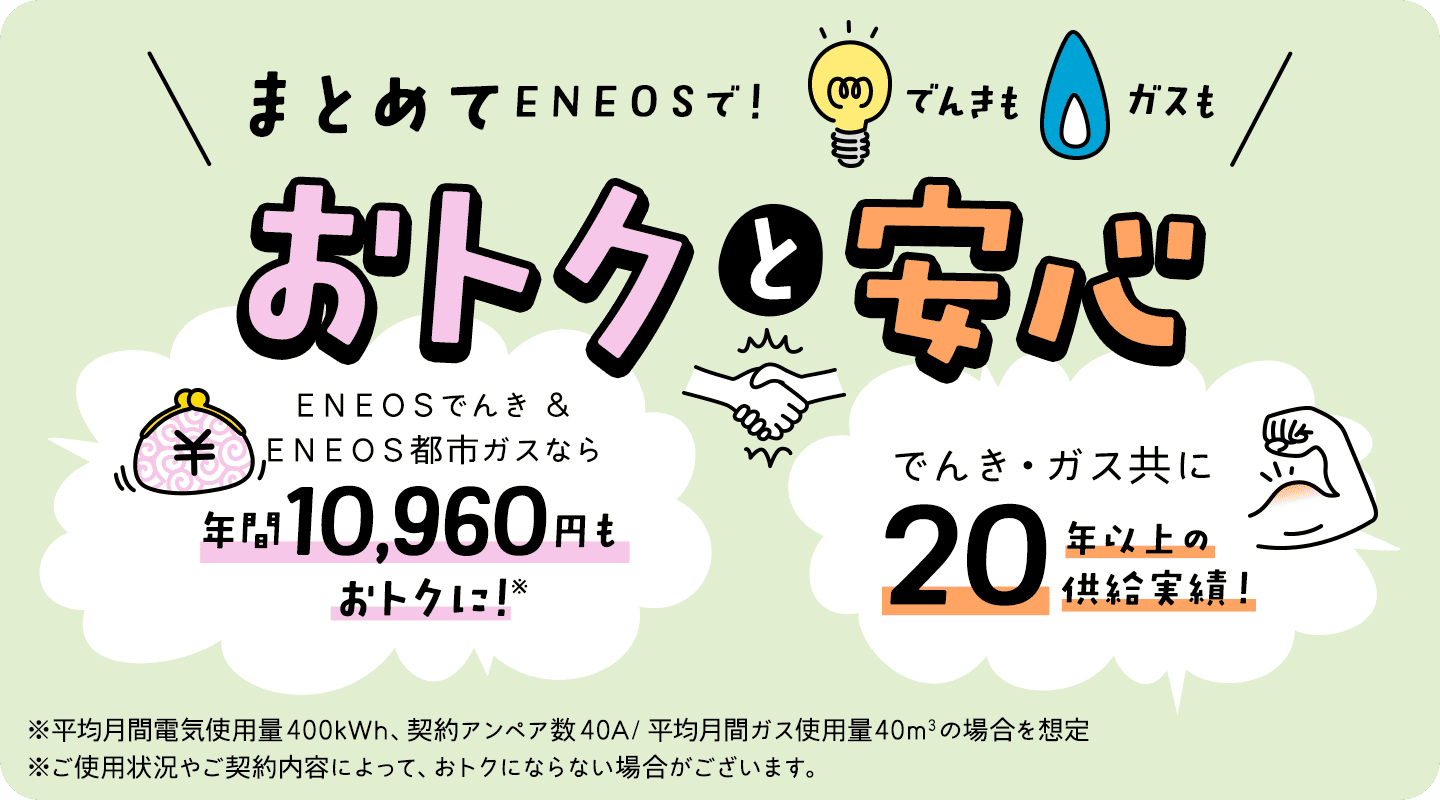 でんきもガスもまとめてＥＮＥＯＳで！おトクと安心　ＥＮＥＯＳでんき＆ＥＮＥＯＳ都市ガスなら年間10,960円もおトクに！※平均月間電気使用量400kWh、契約アンペア数40A/平均月間ガス使用量40㎥の場合を想定 ※ご使用状況やご契約内容によって、おトクにならない場合がございます。でんき・ガス共に20年以上の供給実績！