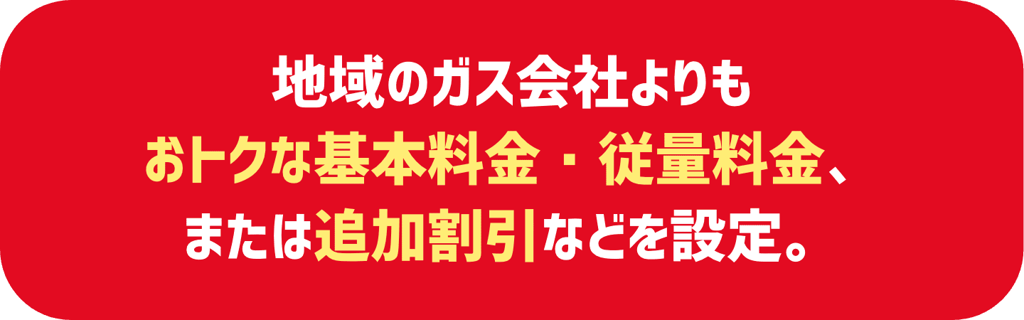 地域のガス会社よりもおトクな基本料金・従量料金、または追加割引などを設定。