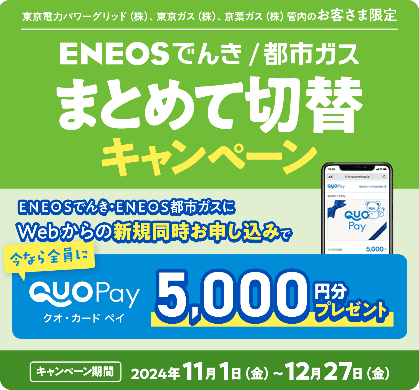 ＥＮＥＯＳでんき/都市ガス　まとめて切替キャンペーン　東京電力パワーグリッド（株）、東京ガス（株）、京葉ガス（株）管内のお客様限定　ＥＮＥＯＳでんき・ＥＮＥＯＳ都市ガスにWebからの新規同時お申し込みで「今なら全員に」クオ・カードペイ
5,000円分プレゼント