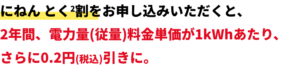 にねん とく2割をお申し込みいただくと、2年間、電力量(従量)料金単価が1kWhあたり、さらに0.2円(税込)引きに。