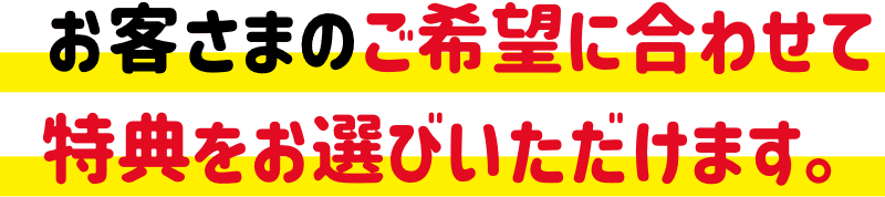 お客さまのご希望に合わせて特典をお選びいただけます。