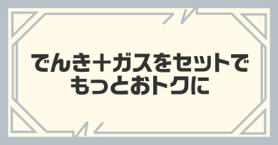 でんき＋ガスをセットでもっとおトクに