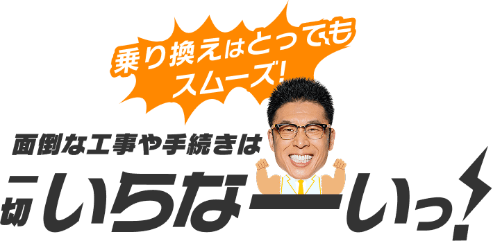 乗り換えはとってもスムーズ!面倒な工事や手続きは一切いらなーいっ!