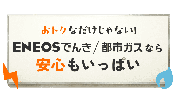 おトクなだけじゃない！ ENEOSでんき/都市ガスなら安心もいっぱい