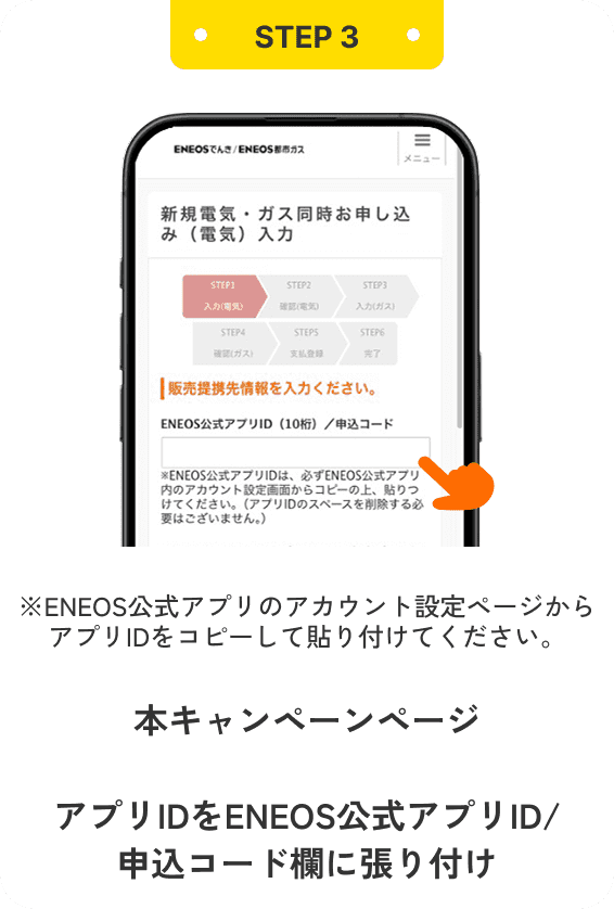 STEP3 ※ENEOS公式アプリのアカウント設定ページからアプリIDをコピーして貼り付けてください。 本キャンペーンページ お申し込みはこちらをタップ アプリIDをENEOS公式アプリID/申込コード欄に張り付け