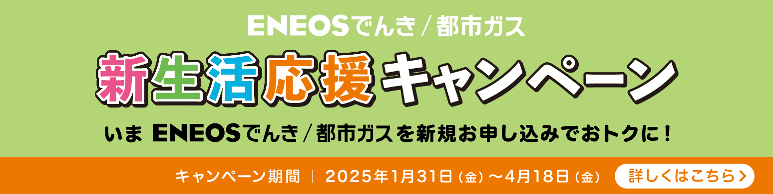 ＥＮＥＯＳでんき/都市ガス 新生活応援キャンペーン いまＥＮＥＯＳでんき/都市ガスをお申し込みでおトクに！ キャンペーン期間：2025年1月31日（金）〜4月18日（金） 詳しくはこちら