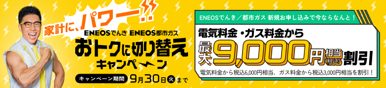 家計にパワー!! おトクに切り替えキャンペーン ＥＮＥＯＳでんき/都市ガス新規申し込みで今ならなんと！電気料金・ガス料金から最大9,000円（税込）相当割引 9月30日まで