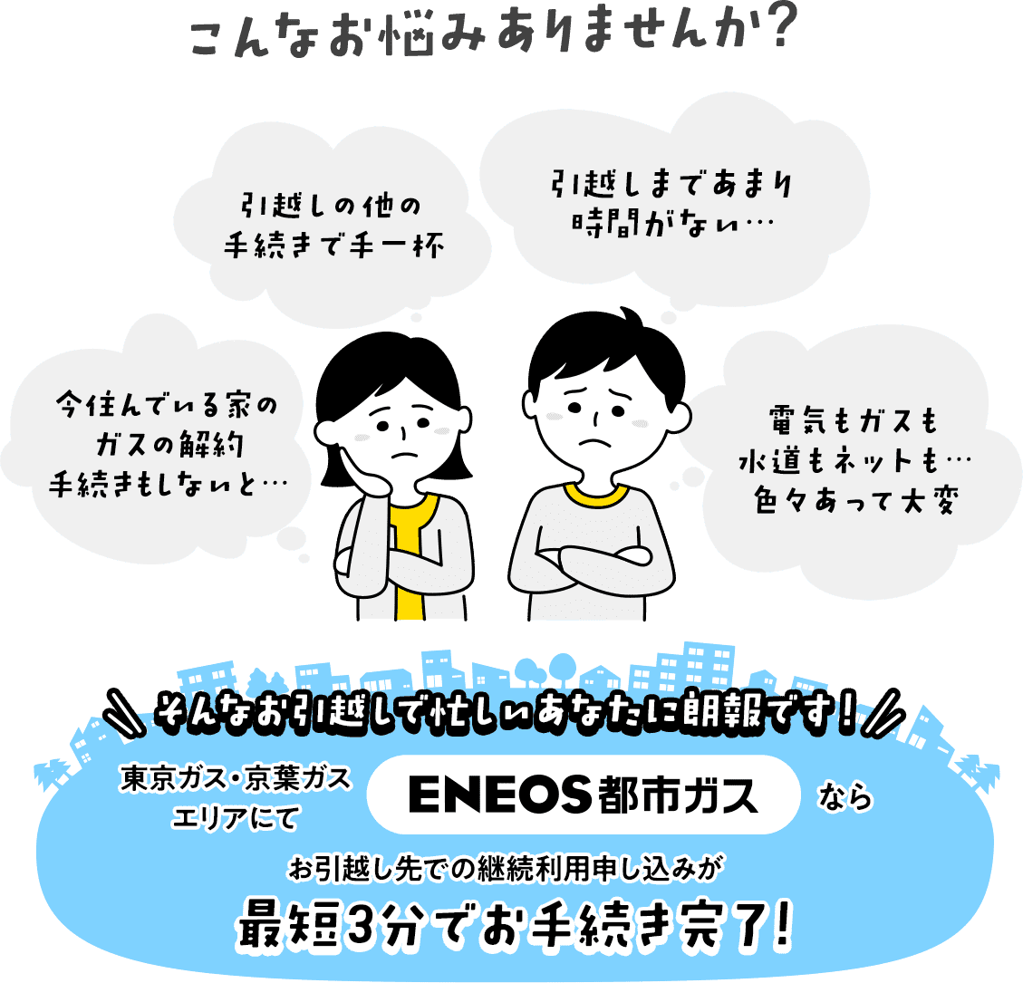 こんなお悩みありませんか?東京ガス・京葉ガスエリアにてENEOS都市ガスなら全国でご利用可能!お引越し先での継続利用申し込みが最短3分でお引越し継続お手続き完了!