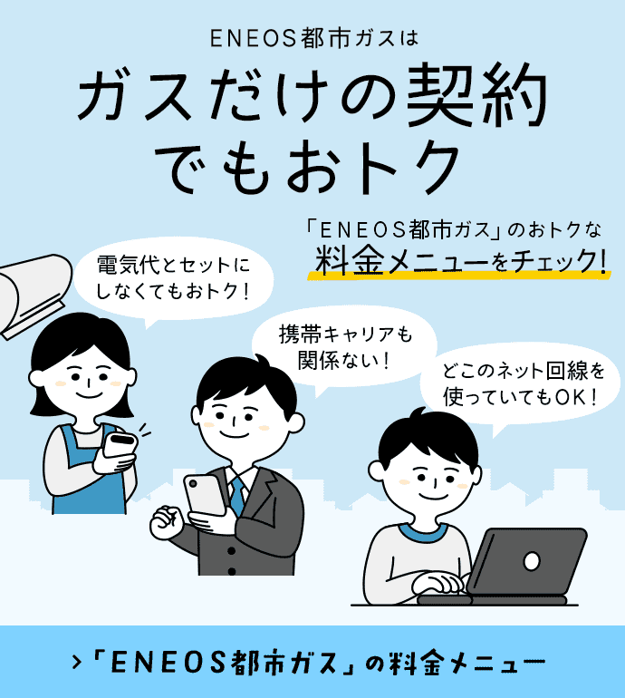 ＥＮＥＯＳ都市ガスはガスだけの契約でもおトク 電気代とセットにしなくてもおトク！ 携帯キャリアも関係ない！ どこのネット回線を使っていてもOK！ 「ＥＮＥＯＳ都市ガス」のおトクな料金メニューをチェック！ 「ＥＮＥＯＳ都市ガス」の料金メニュー
