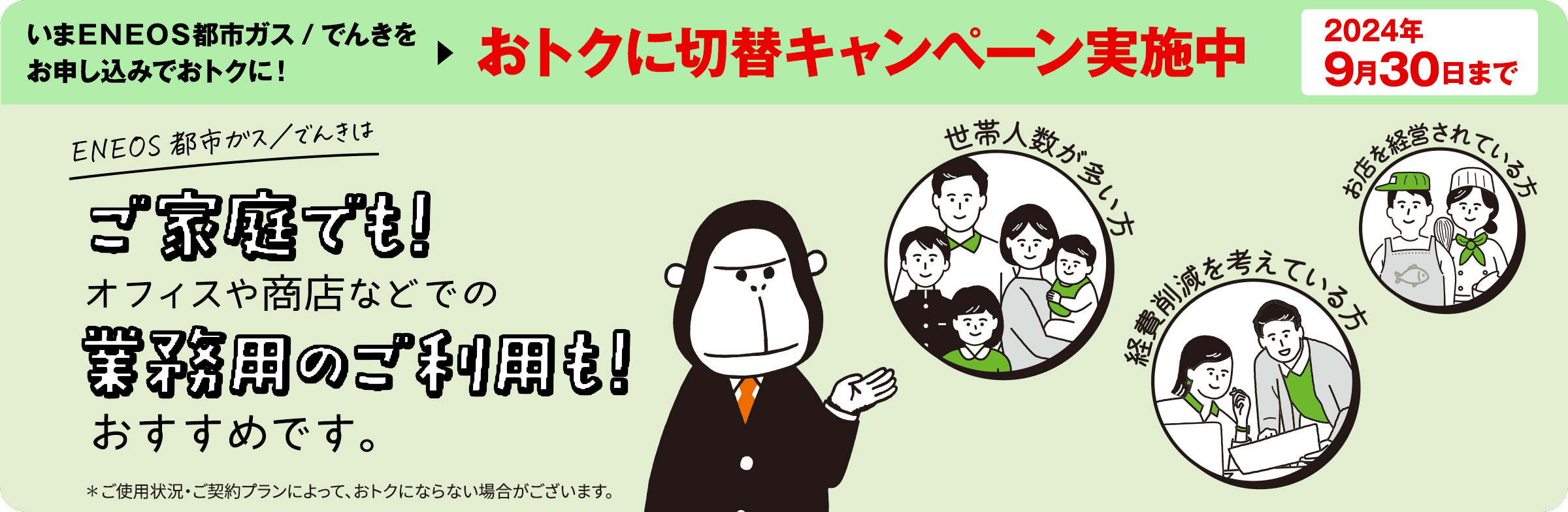 いまＥＮＥＯＳ都市ガス／でんきをお申し込みでおトクに！おトクに切替キャンペーン実施中　2024年9月30日まで　ＥＮＥＯＳ都市ガス／でんきはご家庭でも！オフィスや商店などでの業務用ご利用も！　おすすめです※！　※ご使用状況・ご契約プランによって、おトクにならない場合がございます。
