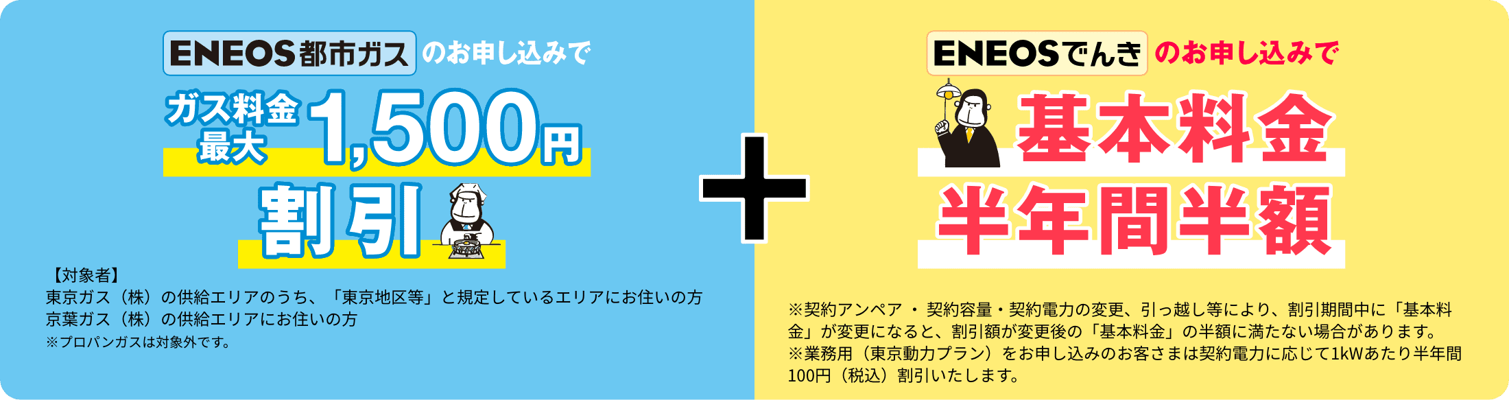 ＥＮＥＯＳ都市ガス最大1,500円割引【対象者】東京ガス（株）の供給エリアのうち、「東京地区等」と規定しているエリアにお住いの方 京葉ガス（株）の供給エリアにお住いの方　※プロパンガスは対象外です。ＥＮＥＯＳでんきのお申し込みで基本料金半年間半額　※契約アンペア ・ 契約容量・契約電力の変更、引っ越し等により、割引期間中に「基本料金」が変更になると、割引額が変更後の「基本料金」の半額に満たない場合があります。※業務用（東京動力プラン）をお申し込みのお客さまは契約電力に応じて1kWあたり半年間100円（税込）割引いたします。