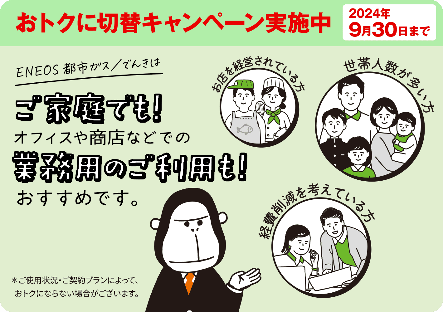 いまＥＮＥＯＳ都市ガスをお申し込みで基本料金がおトクに！おトクに切替キャンペーン実施中　2024年9月30日まで　ＥＮＥＯＳ都市ガスはご家庭でも！オフィスや商店などでの業務用ご利用も！　おすすめです※！　※ご使用状況・ご契約プランによって、おトクにならない場合がございます。