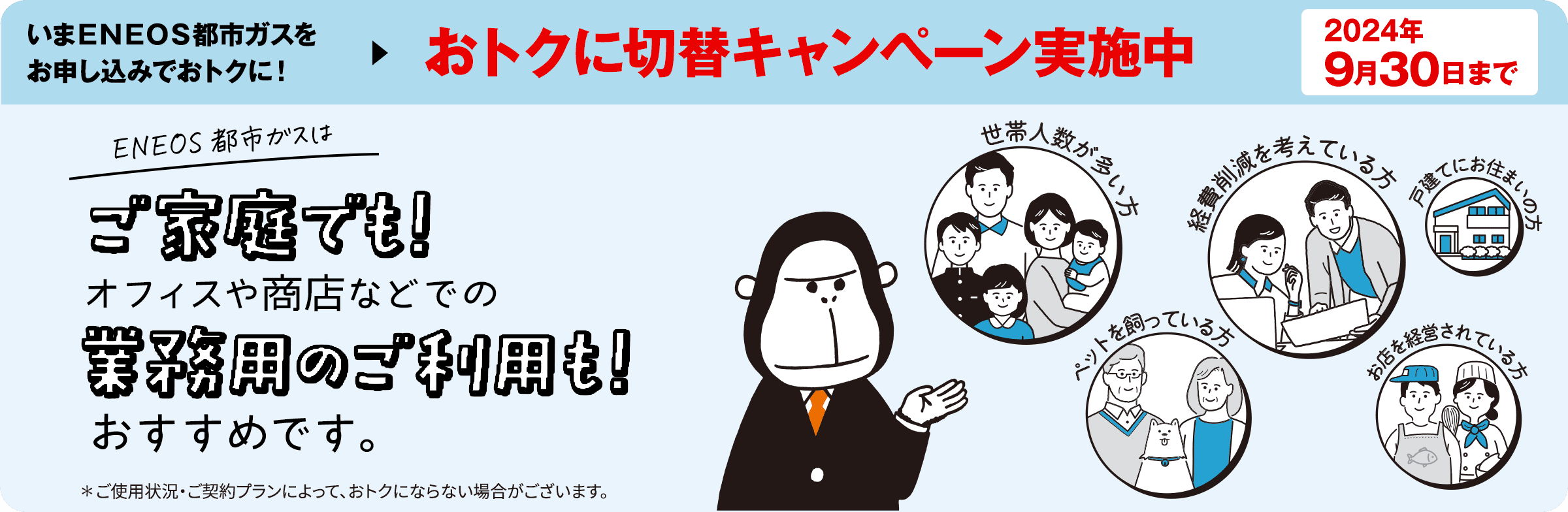 いまＥＮＥＯＳ都市ガスをお申し込みで基本料金がおトクに！おトクに切替キャンペーン実施中　2024年9月30日まで　ＥＮＥＯＳ都市ガスはご家庭でも！オフィスや商店などでの業務用ご利用も！　おすすめです※！　※ご使用状況・ご契約プランによって、おトクにならない場合がございます。