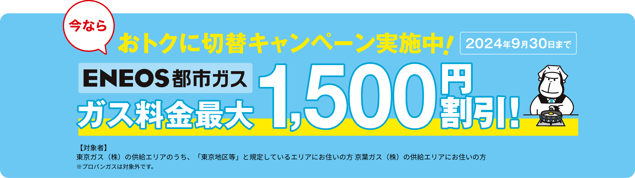 今ならオトクに切替キャンペーン実施中！2024年9月30日まで　ＥＮＥＯＳ都市ガス最大1,500円割引　【対象者】東京ガス（株）の供給エリアのうち、「東京地区等」と規定しているエリアにお住いの方 京葉ガス（株）の供給エリアにお住いの方
※プロパンガスは対象外です。