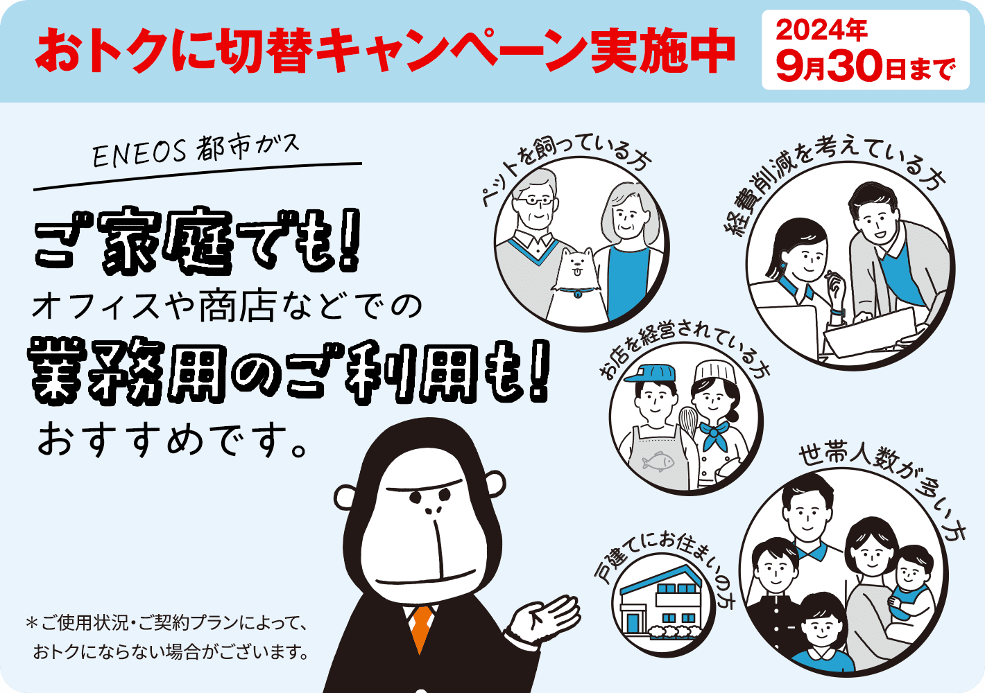 いまＥＮＥＯＳ都市ガスをお申し込みで基本料金がおトクに！おトクに切替キャンペーン実施中　2024年9月30日まで　ＥＮＥＯＳ都市ガスはご家庭でも！オフィスや商店などでの業務用ご利用も！　おすすめです※！　※ご使用状況・ご契約プランによって、おトクにならない場合がございます。