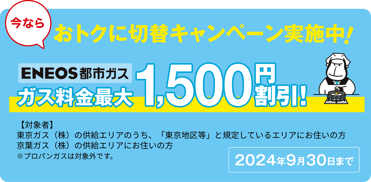今ならオトクに切替キャンペーン実施中！2024年9月30日まで　ＥＮＥＯＳ都市ガス最大1,500円割引　【対象者】東京ガス（株）の供給エリアのうち、「東京地区等」と規定しているエリアにお住いの方 京葉ガス（株）の供給エリアにお住いの方
※プロパンガスは対象外です。